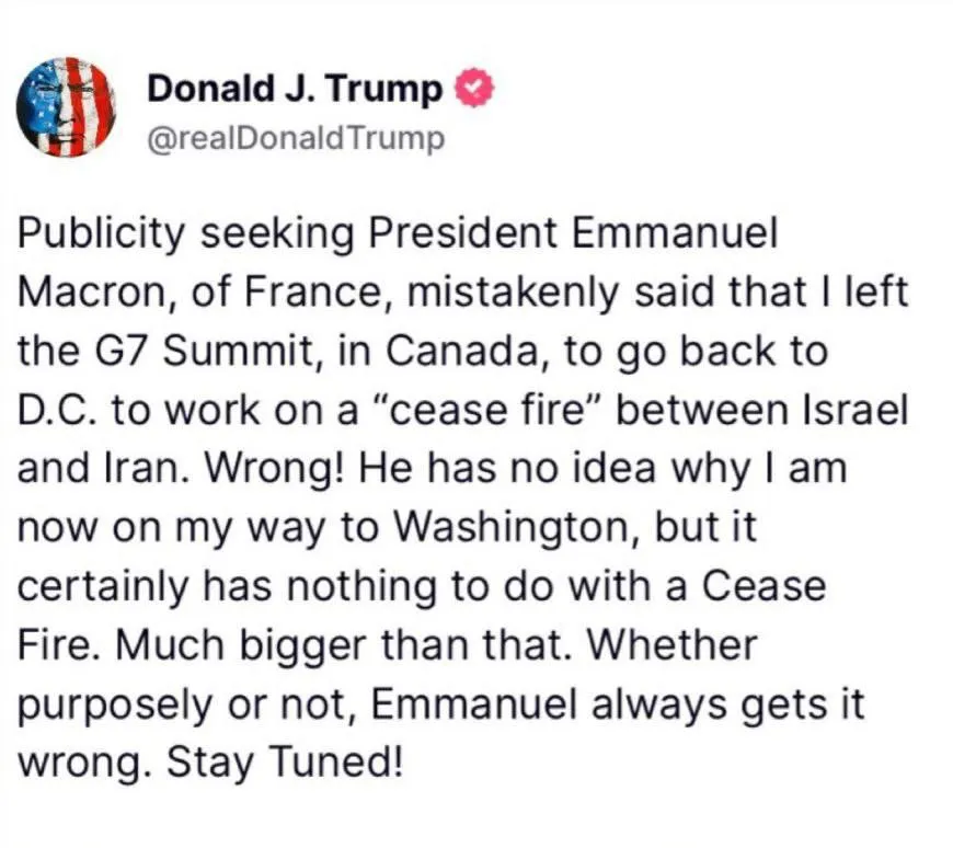 دونالد ترامپ نوشت:‌ «رییس‌جمهور فرانسه، امانوئل مکرون، که به دنبال جلب توجه رسانه‌ای است، به اشتباه گفته که من نشست گروه هفت در کانادا را ترک کردم تا برای دستیابی به آتش‌بس میان اسرائیل و ایران به واشینگتن بازگردم اشتباه است!او هیچ ایده‌ای ندارد 