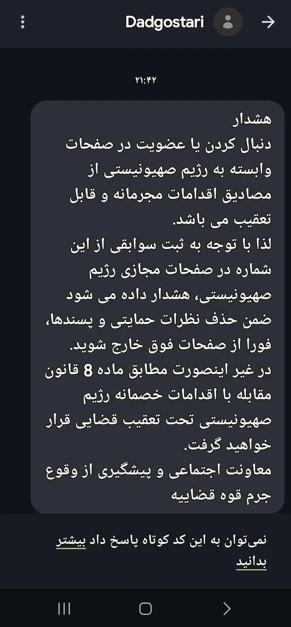  با گزارش دستگاه های اطلاعاتی به مراجع قضایی، از سر شماره رسمی "دادگستری" برای اشخاص، پیامکی با مضمون هشدار پیش از اقدام قضایی و برخورد در صورت تکرار «موضوع ماده ۸ قانون مقابله با اقدامات خصمانه» فرستاده شده است.