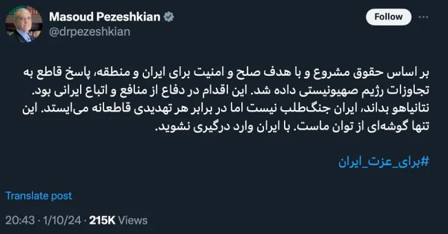 مسعود پزشکیان: بر اساس حقوق مشروع و با هدف صلح و امنیت برای ایران و منطقه، پاسخ قاطع به تجاوزات رژیم صهیونیستی داده شد. این اقدام در دفاع از منافع و اتباع ایرانی بود