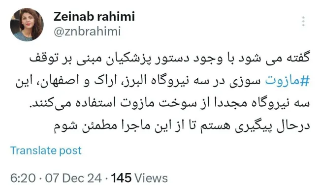  زینب رحیمی، خبرنگار حوزه محیط زیست: گفته می‌شود با وجود دستور پزشکیان مبنی بر توقف مازوت‌سوزی در سه نیروگاه البرز، اراک و اصفهان، این سه نیروگاه مجدداً از سوخت مازوت استفاده می‌کنند.