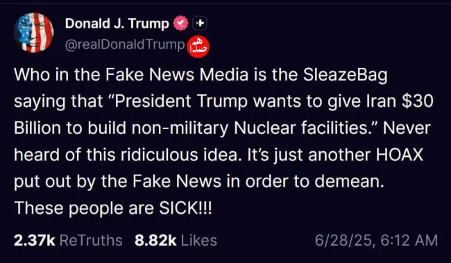  ترامپ در پستی در تروث سوشال نوشت: کدام آدم پست‌فطرتی در رسانه‌های اخبار جعلی گفته که ترامپ می‌خواهد برای ساخت تاسیسات هسته‌ای غیرنظامی ۳۰ میلیارد دلار به ایران بدهد؟ 