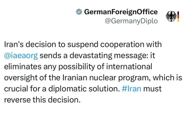  وزارت خارجه آلمان: تصمیم ایران برای تعلیق همکاری با ⁦ آژانس ⁩ پیام ویرانگری ارسال می‌کند: این اقدام هرگونه امکان نظارت بین‌المللی بر برنامه هسته‌ای ایران را که برای یک راه‌حل دیپلماتیک بسیار مهم است، از بین می‌برد. ⁦ ایران ⁩ باید این تصمیم را لغو کند.
